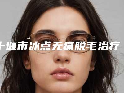 十堰市冰点无痛脱毛治疗医院哪家安全(十堰市冰点无痛脱毛治疗整形医院)