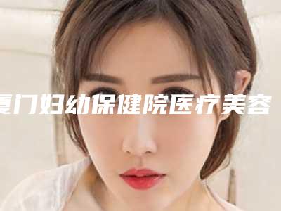 厦门妇幼保健院医疗美容整形科与厦门时匠薇尔整形外科门诊部你比较看好哪一家