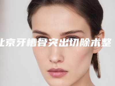 北京牙槽骨突出切除术整形术最多能维持多久时间