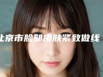 北京市脸部皮肤紧致做线雕医院哪家推荐：脸部皮肤紧致做线雕医院top30强实力名单发布