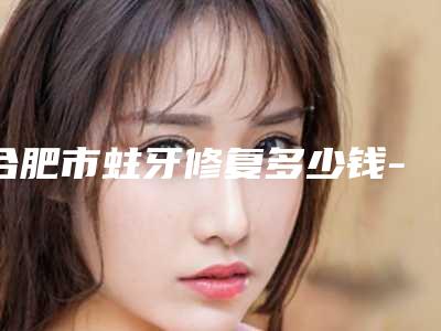合肥市蛀牙修复多少钱-合肥市蛀牙修复医院排名十强都是哪几位医生