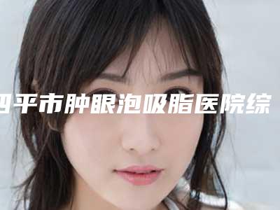 四平市肿眼泡吸脂医院综合实力前十佳排行口碑篇揭晓（四平市肿眼泡吸脂整形医院）