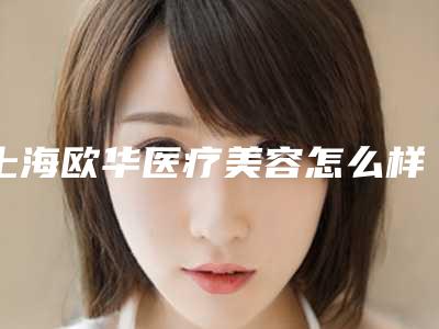 上海欧华医疗美容怎么样？医生介绍_价格表一览