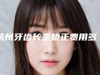 杭州牙齿长歪矫正费用多少钱合适