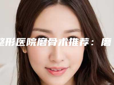 整形医院磨骨术推荐:磨骨术医院30强大咖揭秘