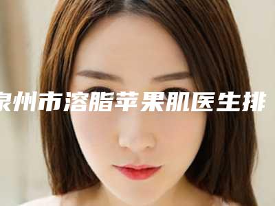 泉州市溶脂苹果肌医生排名榜top102025最新榜单(刘海冰医生入围_快来看)