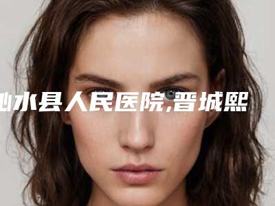 沁水县人民医院,晋城熙颜医疗美容门诊部口碑_实力充分PK