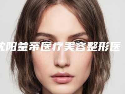 沈阳釜帝医疗美容整形医院整形价格(收费标准)附2025一览表-产阴道紧缩手术案例