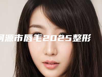 河源市唇毛2025整形科价格明细同步一览-河源市唇毛有什么缺点多少钱