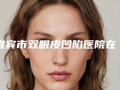 宜宾市双眼皮凹陷医院在榜清单综合实力前十热门大盘点(宜宾宜尔美医疗美容是正规好口碑的)