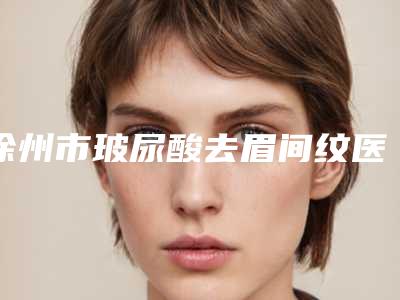徐州市玻尿酸去眉间纹医院排名前十位榜单发布更新(徐州市玻尿酸去眉间纹整形医院)