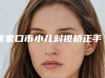 张家口市小儿斜视矫正手术型医院哪里好(河北张家口天宏美容服务中心综合实力强不强)