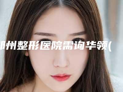 郑州整形医院需询华领(咨询华领网址郑州整形医院排名表)