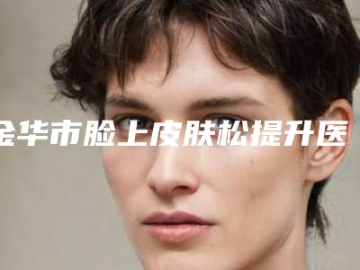 金华市脸上皮肤松提升医院排名榜前十佳最新公布(金华商业整形美容门诊部口碑汇总)