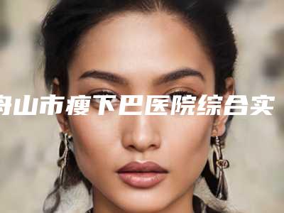 舟山市瘦下巴医院综合实力前十名排名私立汇总-舟山港东医疗美容诊所正规更靠谱