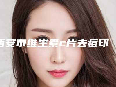 西安市维生素c片去痘印医院排名前十位资料分享(西安悦华整形美容霸榜第一)