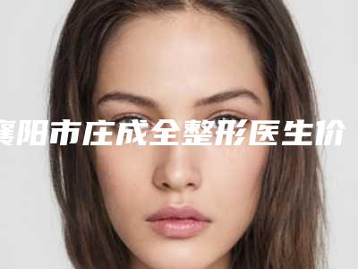 襄阳市庄成全整形医生价位表2025新版展示