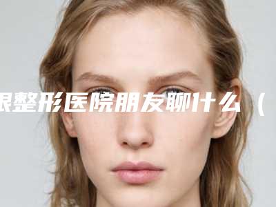跟整形医院朋友聊什么(了解整形美容的最新动态)(跟整容医院谈合作需要注意什么)