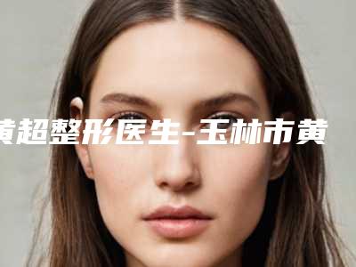 黄超整形医生-玉林市黄超医生取假体隆胸手术冲进前三名
