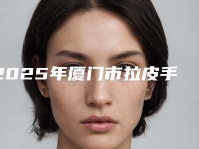 2025年厦门市拉皮手术提升医院上榜名单前十佳哪家实力好(厦门大学附属成功医院个个是医美大咖)