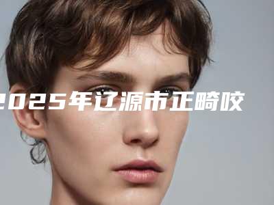 2025年辽源市正畸咬合垫医院在榜名单前十佳全新评出-辽源市正畸咬合垫口腔医院